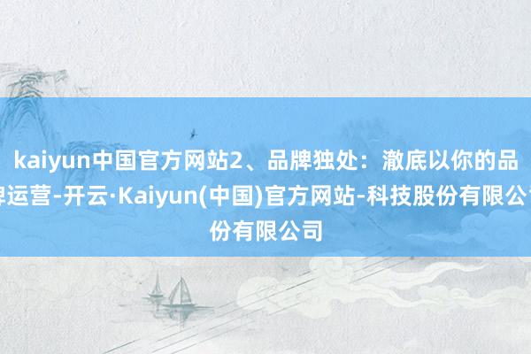 kaiyun中国官方网站2、品牌独处:澈底以你的品牌运营-开云·Kaiyun(中国)官方网站-科技股份有限公司
