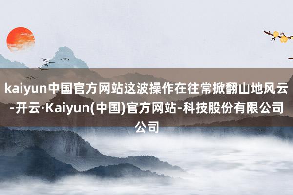 kaiyun中国官方网站这波操作在往常掀翻山地风云-开云·Kaiyun(中国)官方网站-科技股份有限公司