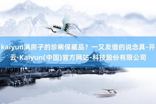 kaiyun满房子的珍稀保藏品?一又友借的说念具-开云·Kaiyun(中国)官方网站-科技股份有限公司