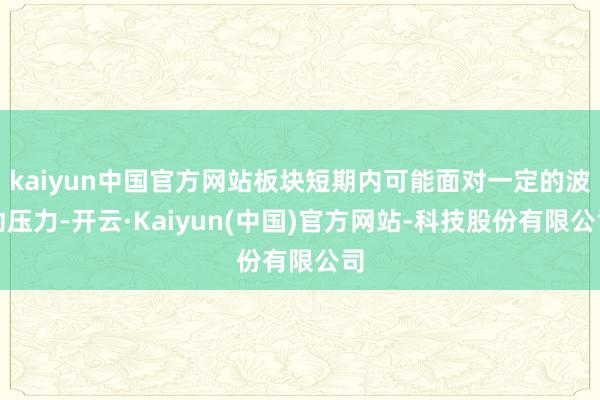 kaiyun中国官方网站板块短期内可能面对一定的波动压力-开云·Kaiyun(中国)官方网站-科技股份有限公司