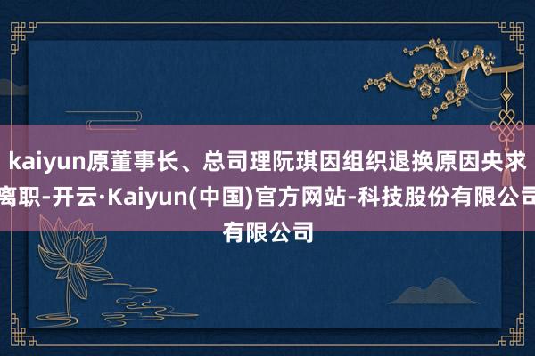 kaiyun原董事长、总司理阮琪因组织退换原因央求离职-开云·Kaiyun(中国)官方网站-科技股份有限公司