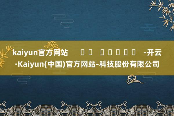 kaiyun官方网站      		  					  -开云·Kaiyun(中国)官方网站-科技股份有限公司
