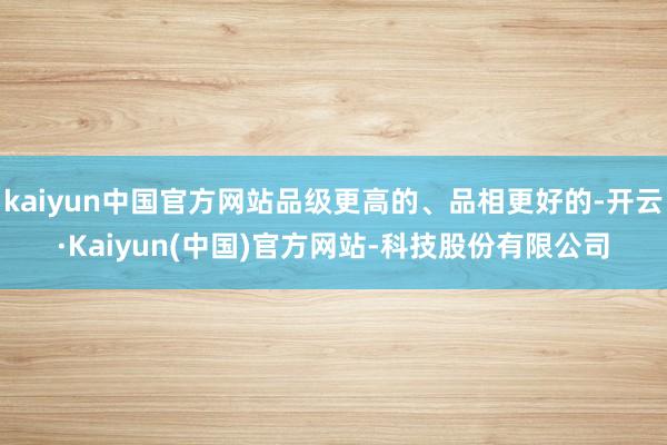 kaiyun中国官方网站品级更高的、品相更好的-开云·Kaiyun(中国)官方网站-科技股份有限公司
