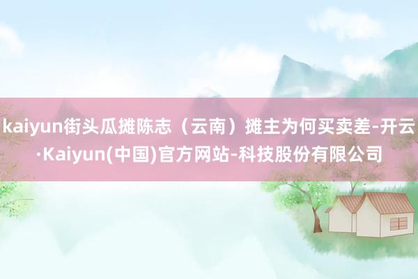 kaiyun街头瓜摊陈志（云南）摊主为何买卖差-开云·Kaiyun(中国)官方网站-科技股份有限公司