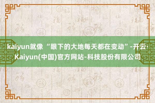 kaiyun就像 “眼下的大地每天都在变动”-开云·Kaiyun(中国)官方网站-科技股份有限公司