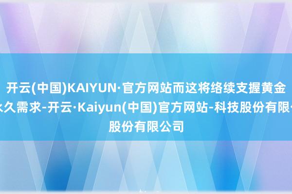 开云(中国)KAIYUN·官方网站而这将络续支握黄金的永久需求-开云·Kaiyun(中国)官方网站-科技股份有限公司