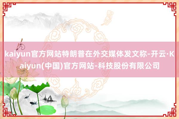 kaiyun官方网站特朗普在外交媒体发文称-开云·Kaiyun(中国)官方网站-科技股份有限公司