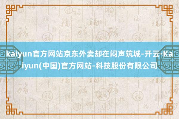 kaiyun官方网站京东外卖却在闷声筑城-开云·Kaiyun(中国)官方网站-科技股份有限公司