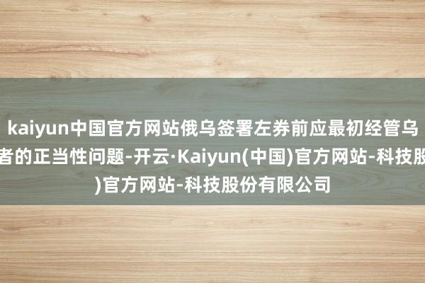 kaiyun中国官方网站俄乌签署左券前应最初经管乌方签署左券者的正当性问题-开云·Kaiyun(中国)官方网站-科技股份有限公司