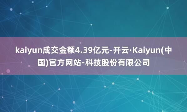 kaiyun成交金额4.39亿元-开云·Kaiyun(中国)官方网站-科技股份有限公司