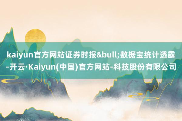 kaiyun官方网站证券时报&bull;数据宝统计透露-开云·Kaiyun(中国)官方网站-科技股份有限公司
