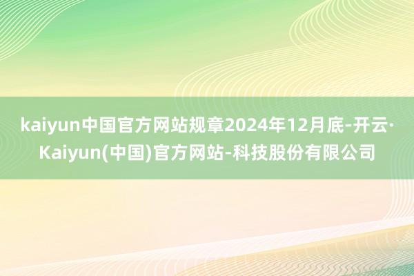 kaiyun中国官方网站规章2024年12月底-开云·Kaiyun(中国)官方网站-科技股份有限公司