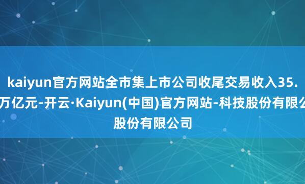 kaiyun官方网站全市集上市公司收尾交易收入35.01万亿元-开云·Kaiyun(中国)官方网站-科技股份有限公司