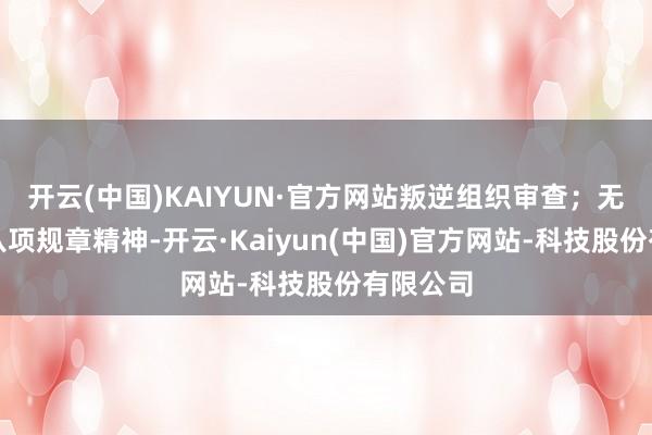 开云(中国)KAIYUN·官方网站叛逆组织审查；无视中央八项规章精神-开云·Kaiyun(中国)官方网站-科技股份有限公司