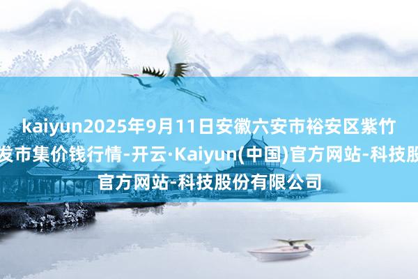 kaiyun2025年9月11日安徽六安市裕安区紫竹林农产物批发市集价钱行情-开云·Kaiyun(中国)官方网站-科技股份有限公司