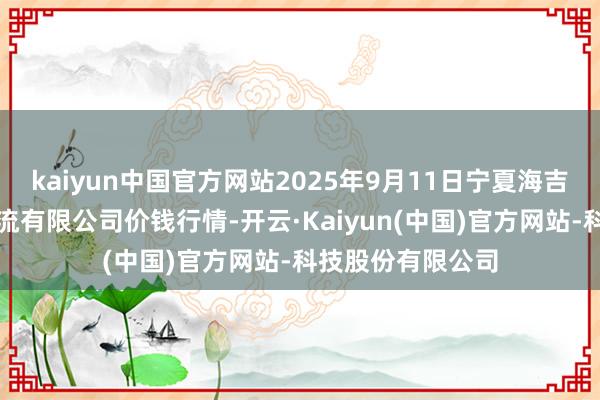 kaiyun中国官方网站2025年9月11日宁夏海吉星海外农家具物流有限公司价钱行情-开云·Kaiyun(中国)官方网站-科技股份有限公司