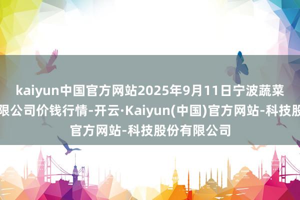 kaiyun中国官方网站2025年9月11日宁波蔬菜批发市集有限公司价钱行情-开云·Kaiyun(中国)官方网站-科技股份有限公司
