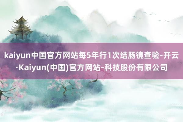 kaiyun中国官方网站每5年行1次结肠镜查验-开云·Kaiyun(中国)官方网站-科技股份有限公司