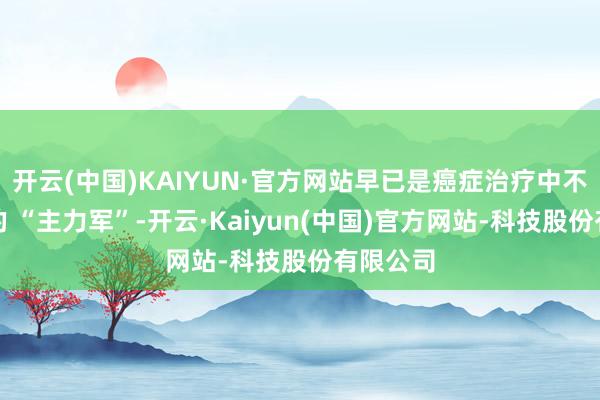 开云(中国)KAIYUN·官方网站早已是癌症治疗中不行或缺的 “主力军”-开云·Kaiyun(中国)官方网站-科技股份有限公司