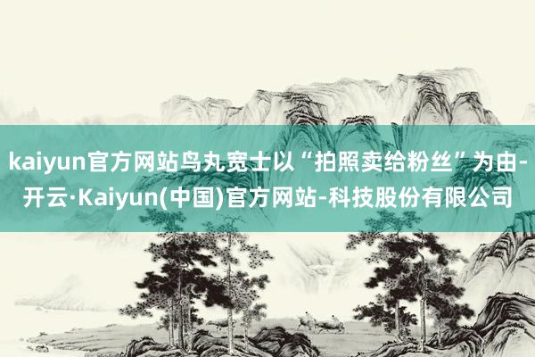 kaiyun官方网站鸟丸宽士以“拍照卖给粉丝”为由-开云·Kaiyun(中国)官方网站-科技股份有限公司