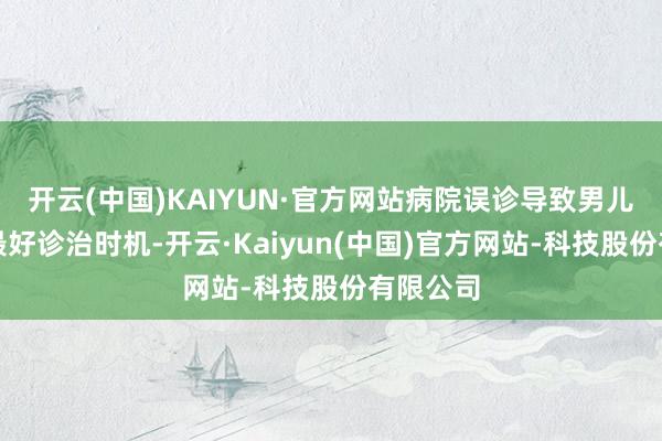 开云(中国)KAIYUN·官方网站病院误诊导致男儿错过了最好诊治时机-开云·Kaiyun(中国)官方网站-科技股份有限公司
