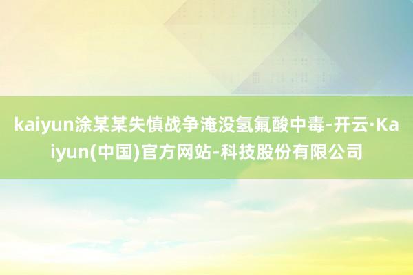 kaiyun涂某某失慎战争淹没氢氟酸中毒-开云·Kaiyun(中国)官方网站-科技股份有限公司