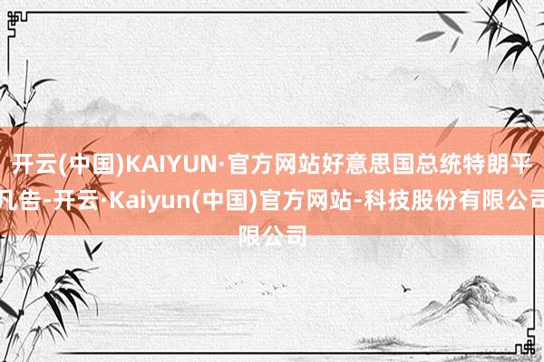 开云(中国)KAIYUN·官方网站好意思国总统特朗平凡告-开云·Kaiyun(中国)官方网站-科技股份有限公司