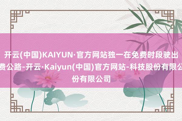 开云(中国)KAIYUN·官方网站独一在免费时段驶出收费公路-开云·Kaiyun(中国)官方网站-科技股份有限公司