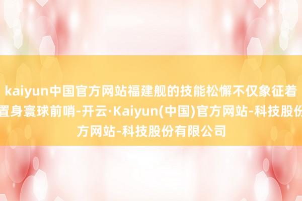 kaiyun中国官方网站福建舰的技能松懈不仅象征着中国航母置身寰球前哨-开云·Kaiyun(中国)官方网站-科技股份有限公司