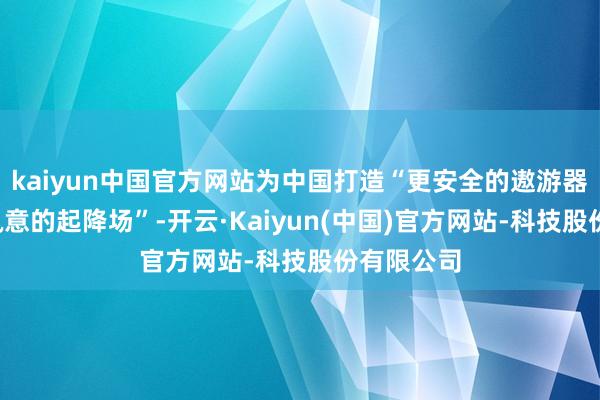 kaiyun中国官方网站为中国打造“更安全的遨游器”和“更执意的起降场”-开云·Kaiyun(中国)官方网站-科技股份有限公司