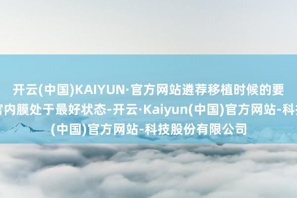 开云(中国)KAIYUN·官方网站遴荐移植时候的要津在于确保子宫内膜处于最好状态-开云·Kaiyun(中国)官方网站-科技股份有限公司