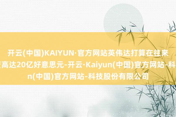 开云(中国)KAIYUN·官方网站英伟达打算在往来的股权部分投资高达20亿好意思元-开云·Kaiyun(中国)官方网站-科技股份有限公司