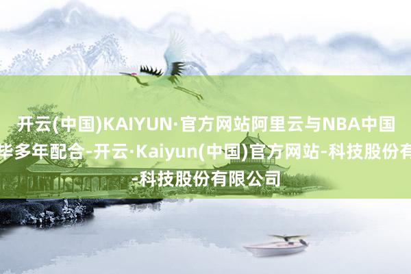 开云(中国)KAIYUN·官方网站阿里云与NBA中国官宣已毕多年配合-开云·Kaiyun(中国)官方网站-科技股份有限公司
