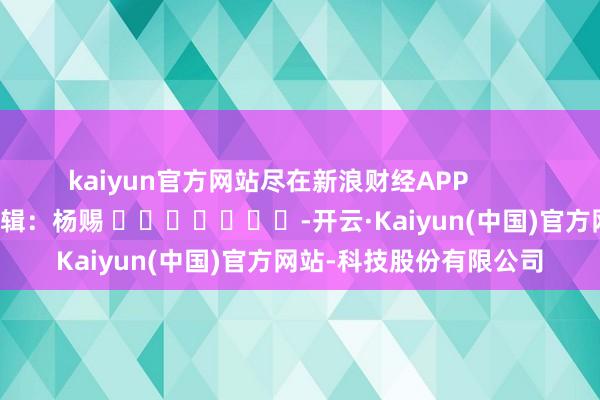 kaiyun官方网站尽在新浪财经APP            						株连剪辑：杨赐 							-开云·Kaiyun(中国)官方网站-科技股份有限公司