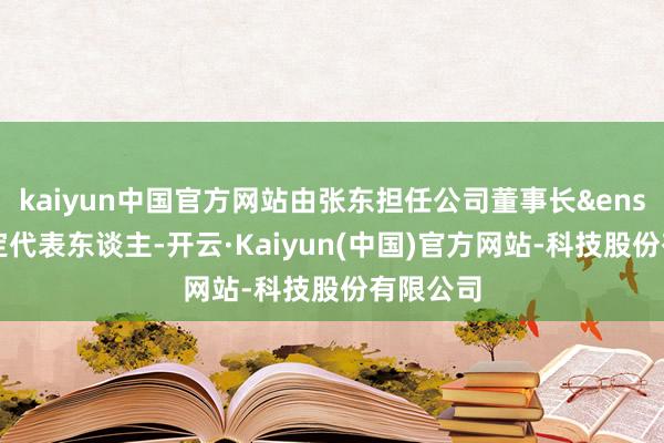 kaiyun中国官方网站由张东担任公司董事长&ensp;暨法定代表东谈主-开云·Kaiyun(中国)官方网站-科技股份有限公司