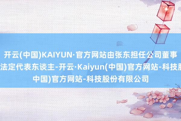 开云(中国)KAIYUN·官方网站由张东担任公司董事长&ensp;暨法定代表东谈主-开云·Kaiyun(中国)官方网站-科技股份有限公司