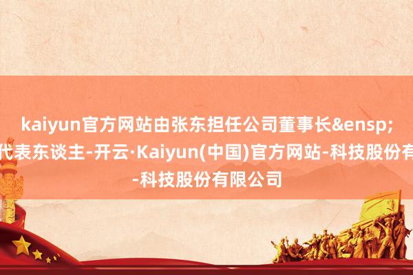 kaiyun官方网站由张东担任公司董事长&ensp;暨法定代表东谈主-开云·Kaiyun(中国)官方网站-科技股份有限公司