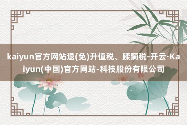 kaiyun官方网站退(免)升值税、蹂躏税-开云·Kaiyun(中国)官方网站-科技股份有限公司