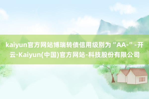 kaiyun官方网站博瑞转债信用级别为“AA-”-开云·Kaiyun(中国)官方网站-科技股份有限公司