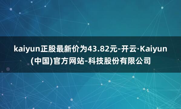 kaiyun正股最新价为43.82元-开云·Kaiyun(中国)官方网站-科技股份有限公司