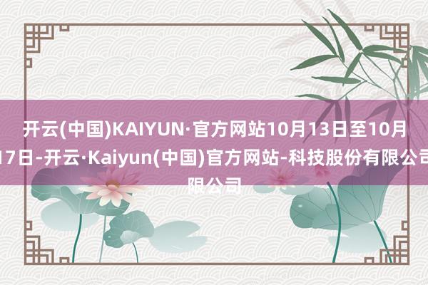 开云(中国)KAIYUN·官方网站10月13日至10月17日-开云·Kaiyun(中国)官方网站-科技股份有限公司