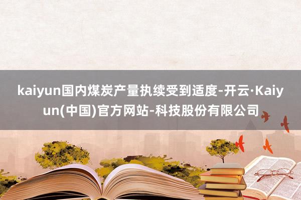 kaiyun国内煤炭产量执续受到适度-开云·Kaiyun(中国)官方网站-科技股份有限公司