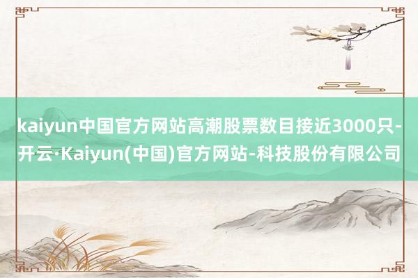 kaiyun中国官方网站高潮股票数目接近3000只-开云·Kaiyun(中国)官方网站-科技股份有限公司
