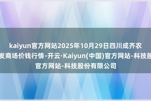 kaiyun官方网站2025年10月29日四川成齐农居品中心批发商场价钱行情-开云·Kaiyun(中国)官方网站-科技股份有限公司