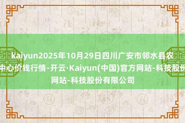 kaiyun2025年10月29日四川广安市邻水县农居品交游中心价钱行情-开云·Kaiyun(中国)官方网站-科技股份有限公司