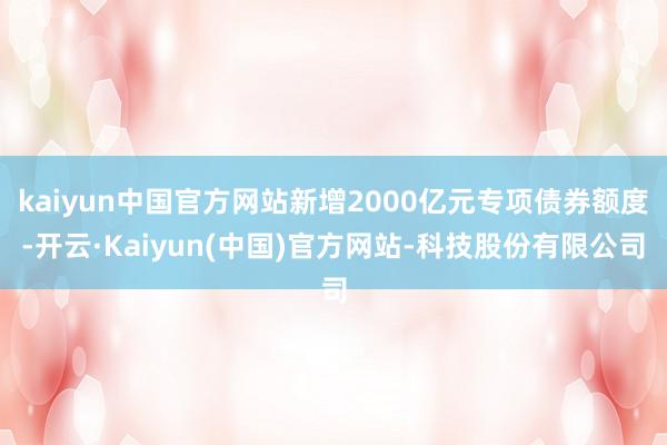 kaiyun中国官方网站新增2000亿元专项债券额度-开云·Kaiyun(中国)官方网站-科技股份有限公司