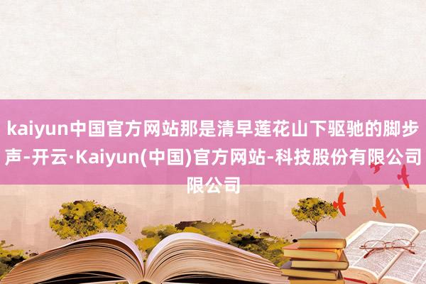 kaiyun中国官方网站那是清早莲花山下驱驰的脚步声-开云·Kaiyun(中国)官方网站-科技股份有限公司