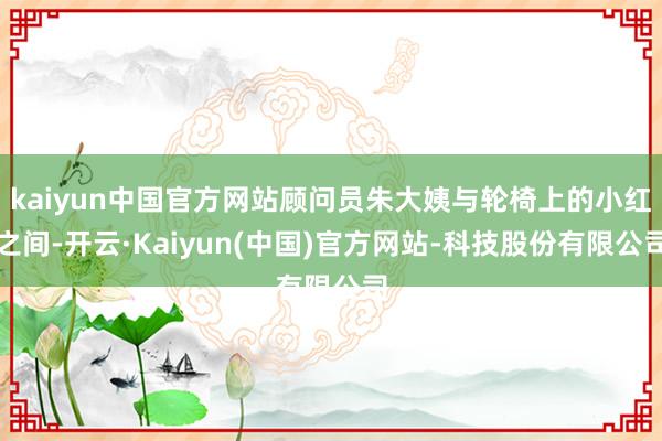 kaiyun中国官方网站顾问员朱大姨与轮椅上的小红之间-开云·Kaiyun(中国)官方网站-科技股份有限公司
