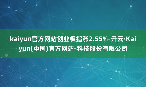 kaiyun官方网站创业板指涨2.55%-开云·Kaiyun(中国)官方网站-科技股份有限公司