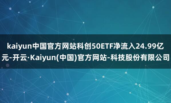 kaiyun中国官方网站科创50ETF净流入24.99亿元-开云·Kaiyun(中国)官方网站-科技股份有限公司